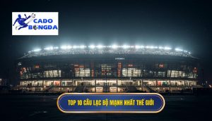 Top 10 cau lac bo manh nhat the gioi